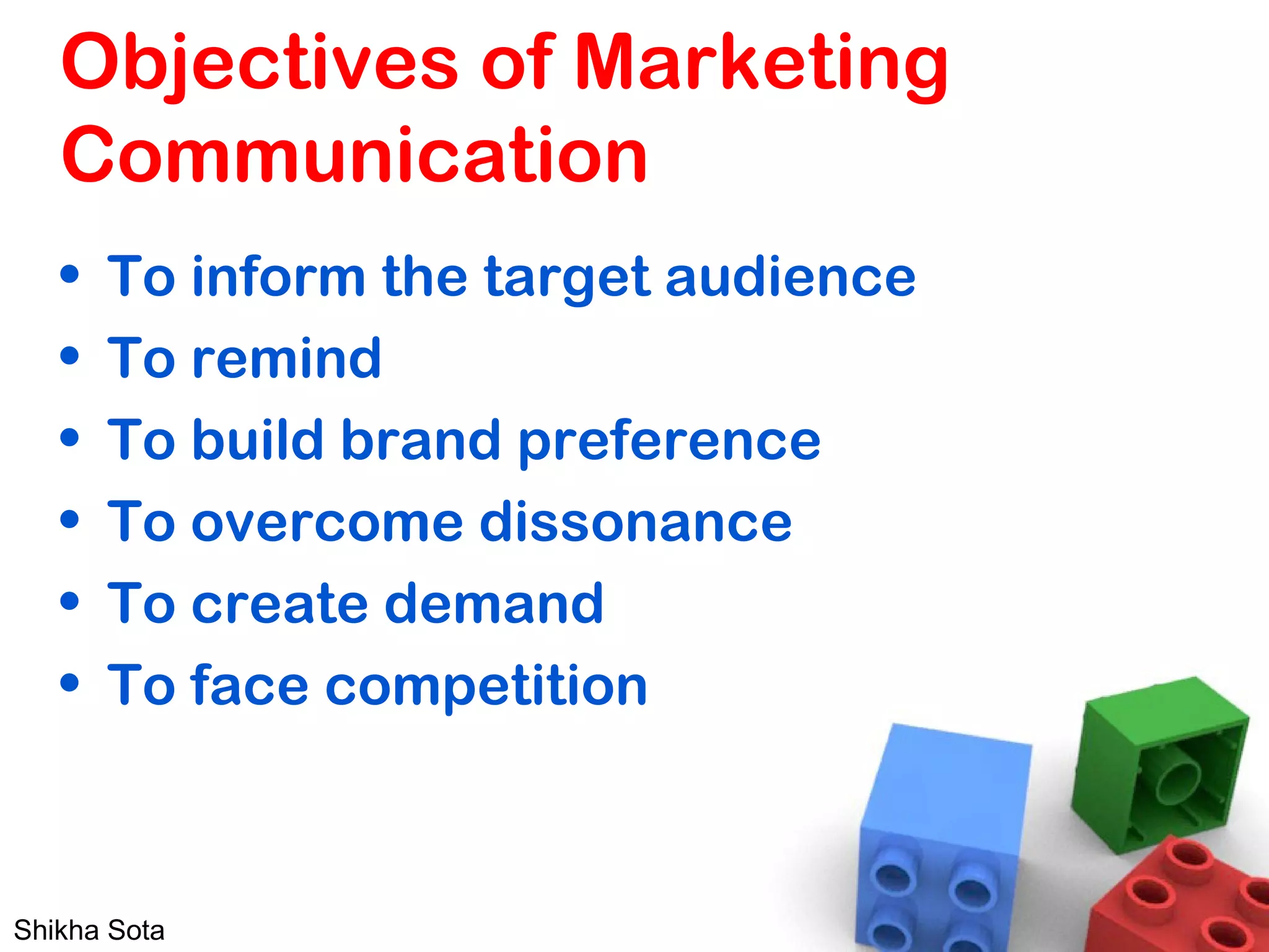 Objectives of Marketing
Communication
• To inform the target audience
• To remind
• To build brand preference
• To overcome dissonance
• To create demand
• To face competition
Shikha Sota
 
