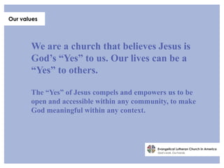 Our values




       We are a church that believes Jesus is
       God’s “Yes” to us. Our lives can be a
       “Yes” to others.

       The “Yes” of Jesus compels and empowers us to be
       open and accessible within any community, to make
       God meaningful within any context.
 