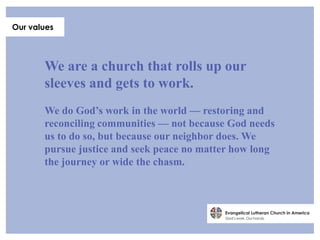 Our values




       We are a church that rolls up our
       sleeves and gets to work.
       We do God’s work in the world — restoring and
       reconciling communities — not because God needs
       us to do so, but because our neighbor does. We
       pursue justice and seek peace no matter how long
       the journey or wide the chasm.
 