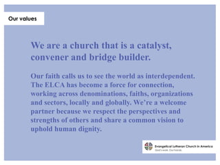 Our values




       We are a church that is a catalyst,
       convener and bridge builder.
       Our faith calls us to see the world as interdependent.
       The ELCA has become a force for connection,
       working across denominations, faiths, organizations
       and sectors, locally and globally. We’re a welcome
       partner because we respect the perspectives and
       strengths of others and share a common vision to
       uphold human dignity.
 