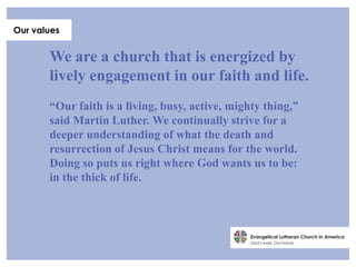 Our values


       We are a church that is energized by
       lively engagement in our faith and life.
       “Our faith is a living, busy, active, mighty thing,”
       said Martin Luther. We continually strive for a
       deeper understanding of what the death and
       resurrection of Jesus Christ means for the world.
       Doing so puts us right where God wants us to be:
       in the thick of life.
 
