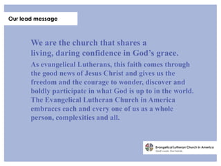 Our lead message



       We are the church that shares a
       living, daring confidence in God’s grace.
       As evangelical Lutherans, this faith comes through
       the good news of Jesus Christ and gives us the
       freedom and the courage to wonder, discover and
       boldly participate in what God is up to in the world.
       The Evangelical Lutheran Church in America
       embraces each and every one of us as a whole
       person, complexities and all.
 