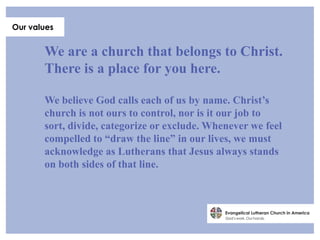 Our values


       We are a church that belongs to Christ.
       There is a place for you here.

       We believe God calls each of us by name. Christ’s
       church is not ours to control, nor is it our job to
       sort, divide, categorize or exclude. Whenever we feel
       compelled to “draw the line” in our lives, we must
       acknowledge as Lutherans that Jesus always stands
       on both sides of that line.
 
