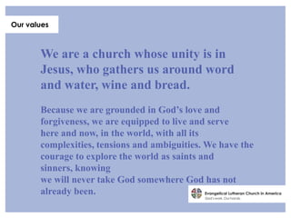 Our values



       We are a church whose unity is in
       Jesus, who gathers us around word
       and water, wine and bread.
       Because we are grounded in God’s love and
       forgiveness, we are equipped to live and serve
       here and now, in the world, with all its
       complexities, tensions and ambiguities. We have the
       courage to explore the world as saints and
       sinners, knowing
       we will never take God somewhere God has not
       already been.
 