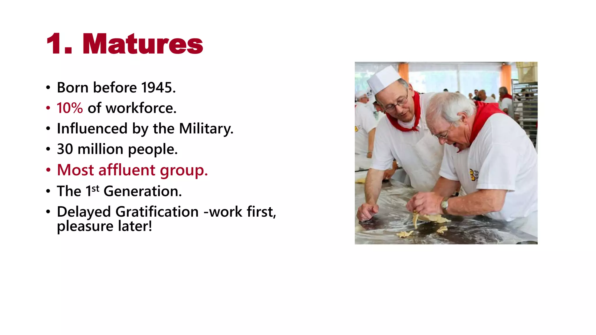 1. Matures
• Born before 1945.
• 10% of workforce.
• Influenced by the Military.
• 30 million people.
• Most affluent group.
• The 1st Generation.
• Delayed Gratification -work first,
pleasure later!
 