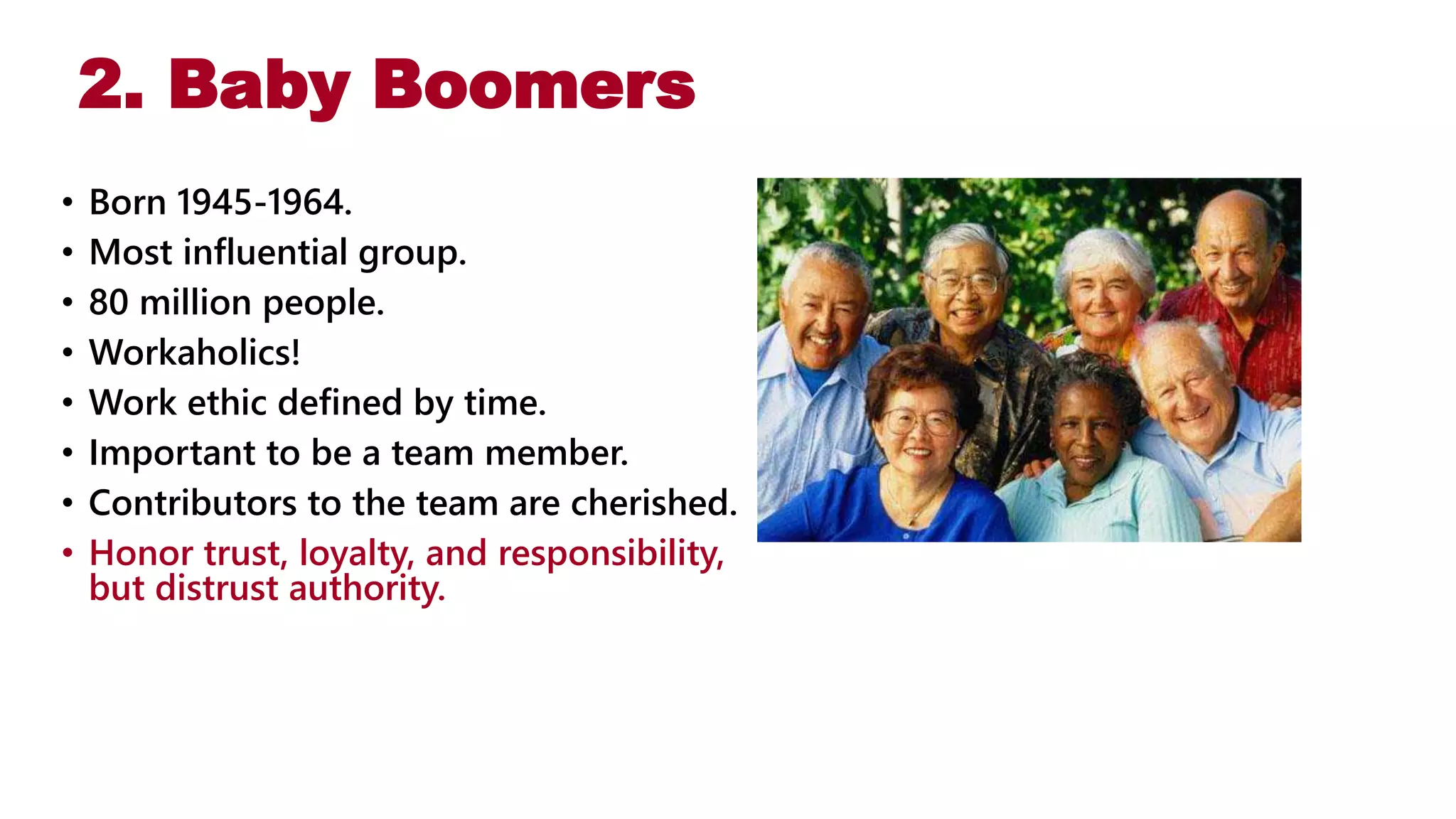 2. Baby Boomers
• Born 1945-1964.
• Most influential group.
• 80 million people.
• Workaholics!
• Work ethic defined by time.
• Important to be a team member.
• Contributors to the team are cherished.
• Honor trust, loyalty, and responsibility,
but distrust authority.
 
