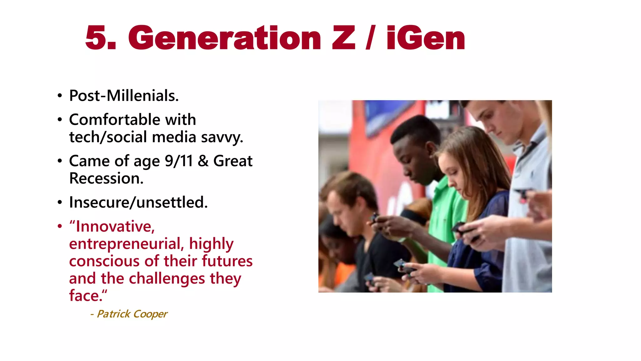 5. Generation Z / iGen
• Post-Millenials.
• Comfortable with
tech/social media savvy.
• Came of age 9/11 & Great
Recession.
• Insecure/unsettled.
• “Innovative,
entrepreneurial, highly
conscious of their futures
and the challenges they
face.“
- Patrick Cooper
 