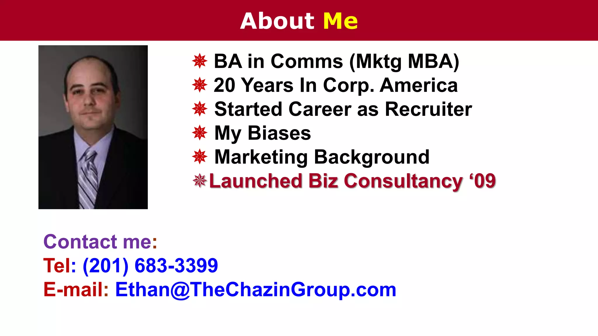 About Me
 BA in Comms (Mktg MBA)
 20 Years In Corp. America
 Started Career as Recruiter
 My Biases
 Marketing Background
Launched Biz Consultancy ‘09
Contact me:
Tel: (201) 683-3399
E-mail: Ethan@TheChazinGroup.com
 