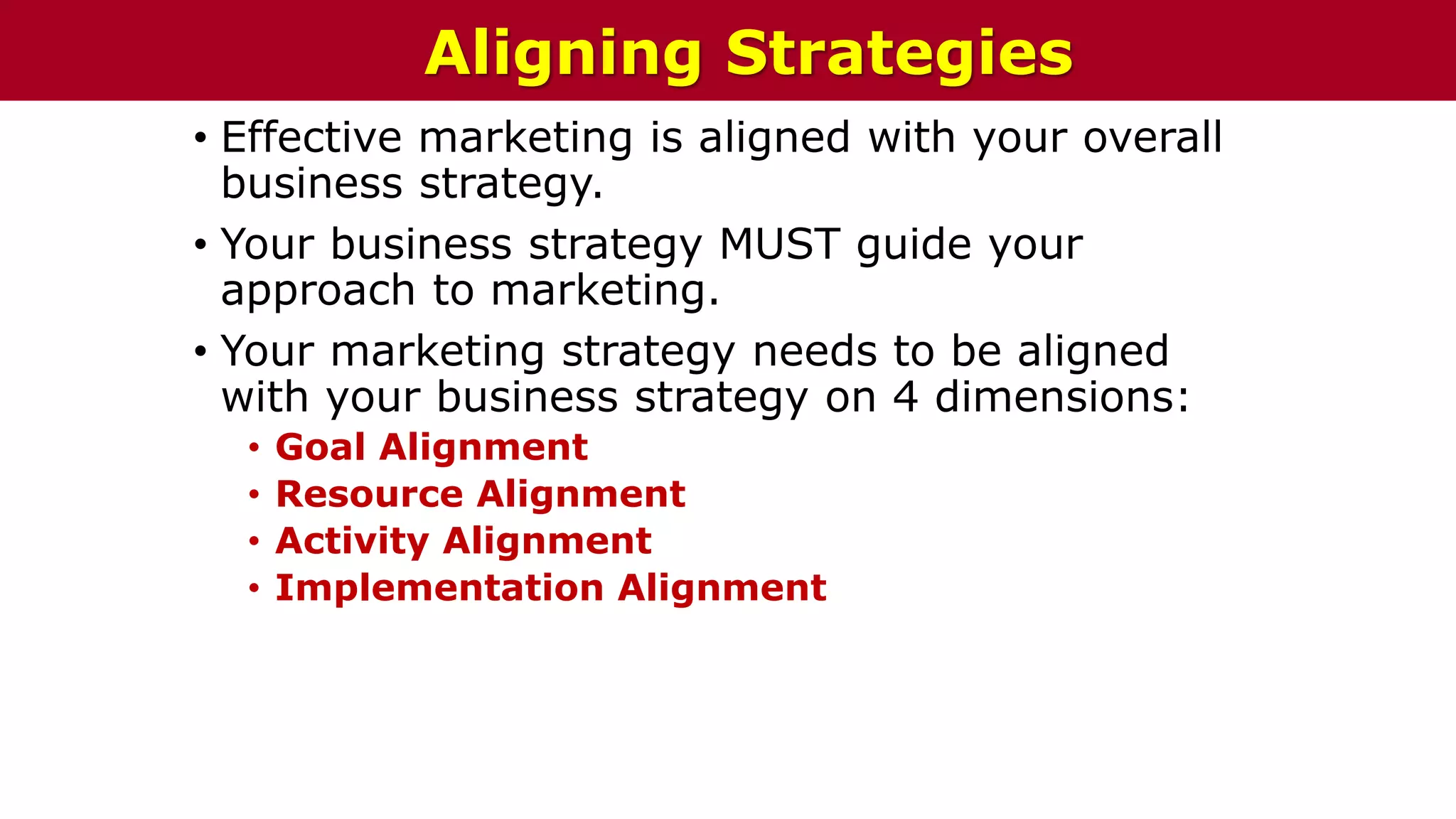 • Effective marketing is aligned with your overall
business strategy.
• Your business strategy MUST guide your
approach to marketing.
• Your marketing strategy needs to be aligned
with your business strategy on 4 dimensions:
• Goal Alignment
• Resource Alignment
• Activity Alignment
• Implementation Alignment
Aligning Strategies
 