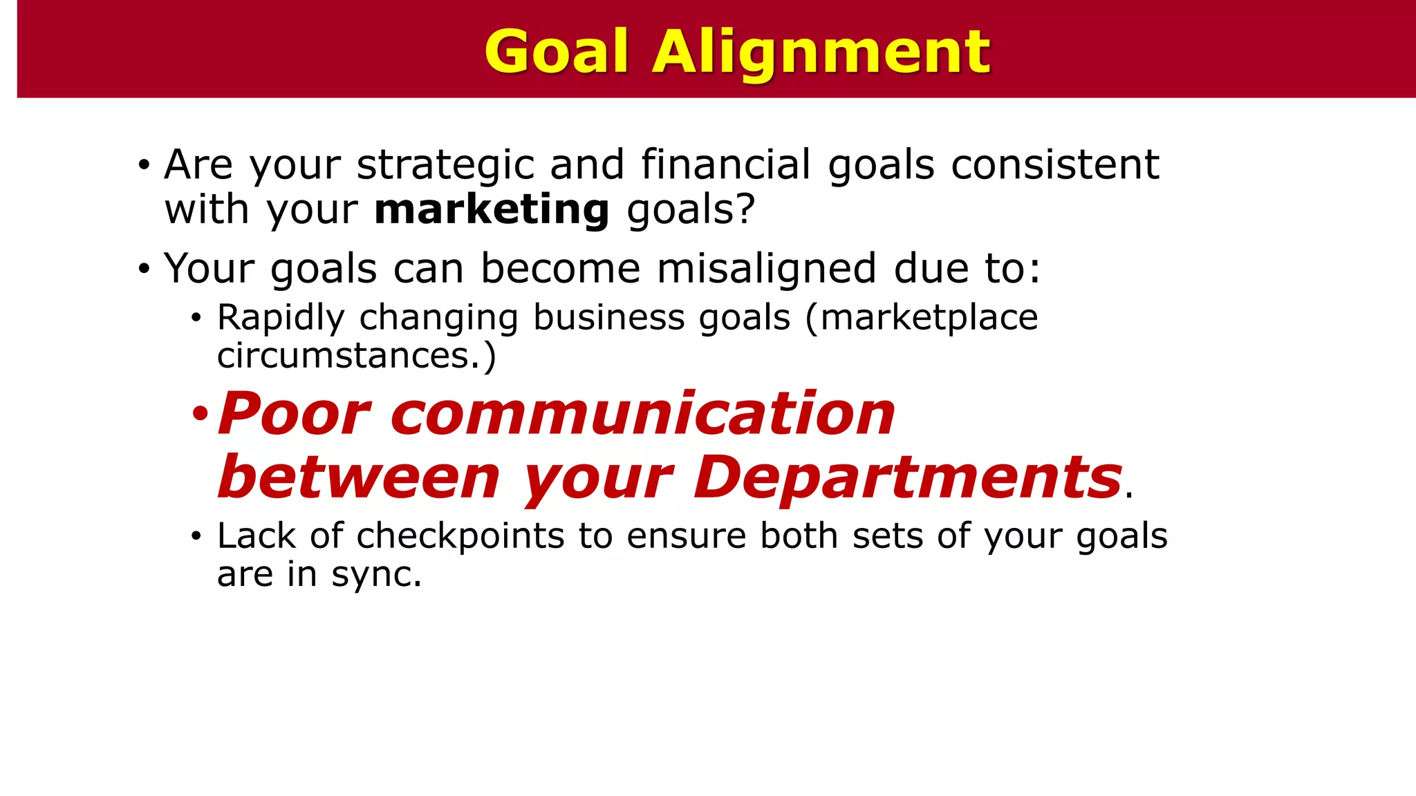 • Are your strategic and financial goals consistent
with your marketing goals?
• Your goals can become misaligned due to:
• Rapidly changing business goals (marketplace
circumstances.)
•Poor communication
between your Departments.
• Lack of checkpoints to ensure both sets of your goals
are in sync.
Goal Alignment
 