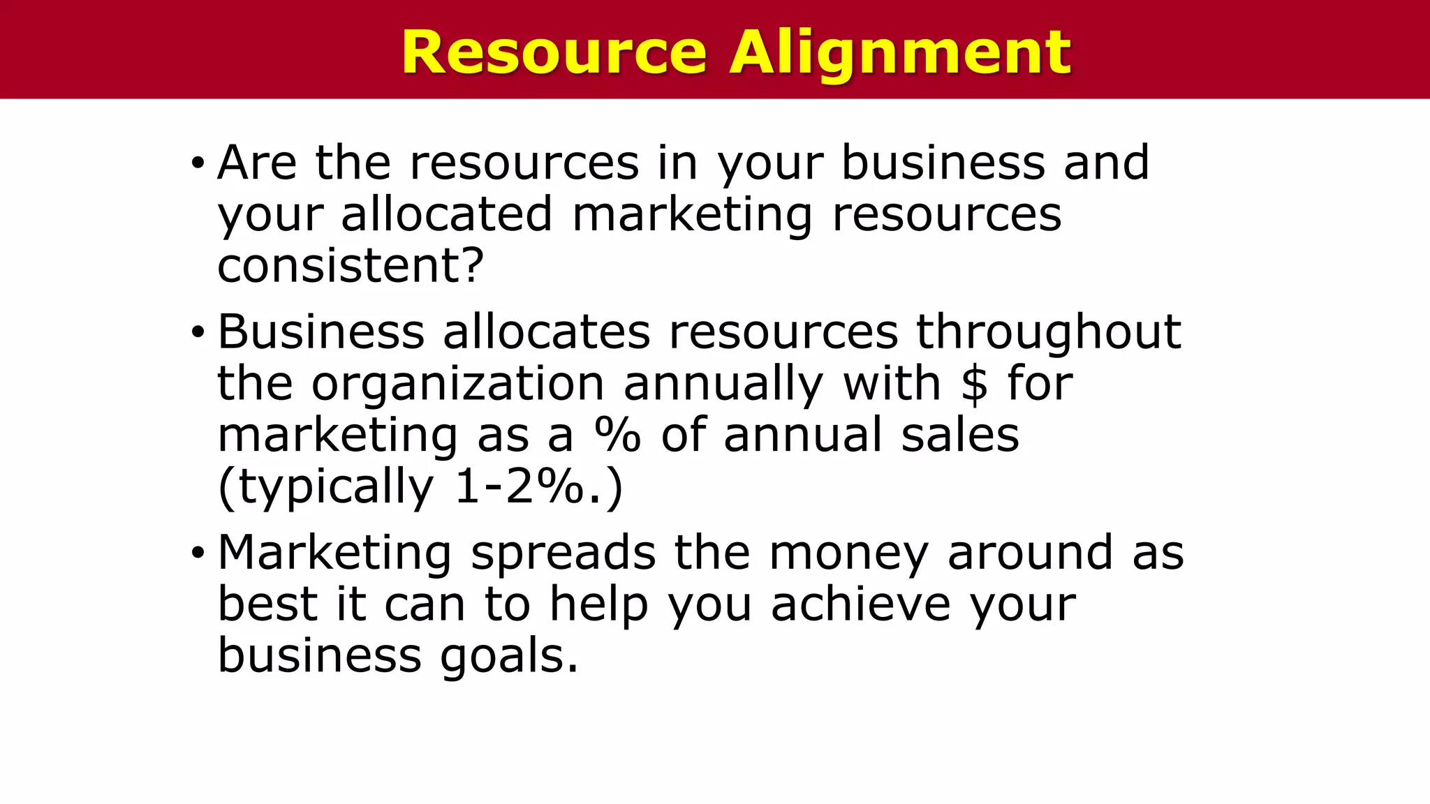 • Are the resources in your business and
your allocated marketing resources
consistent?
• Business allocates resources throughout
the organization annually with $ for
marketing as a % of annual sales
(typically 1-2%.)
• Marketing spreads the money around as
best it can to help you achieve your
business goals.
Resource Alignment
 
