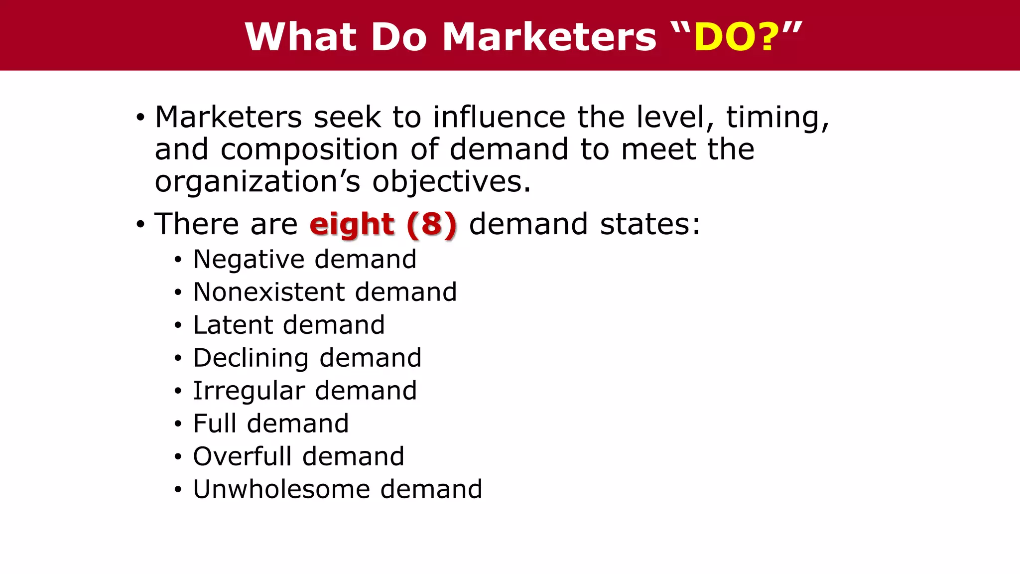 • Marketers seek to influence the level, timing,
and composition of demand to meet the
organization’s objectives.
• There are eight (8) demand states:
• Negative demand
• Nonexistent demand
• Latent demand
• Declining demand
• Irregular demand
• Full demand
• Overfull demand
• Unwholesome demand
What Do Marketers “DO?”
 