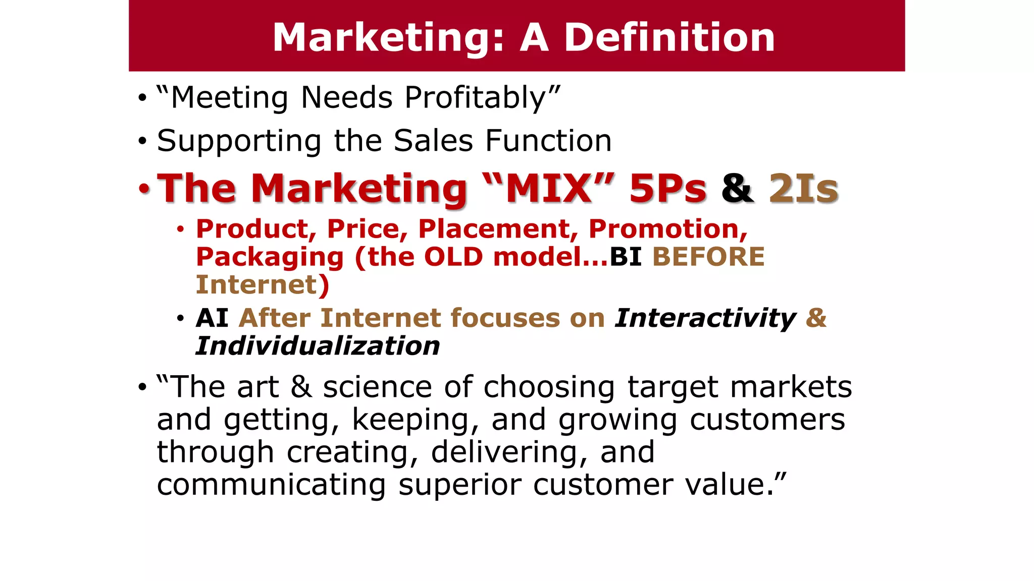 • “Meeting Needs Profitably”
• Supporting the Sales Function
•The Marketing “MIX” 5Ps & 2Is
• Product, Price, Placement, Promotion,
Packaging (the OLD model…BI BEFORE
Internet)
• AI After Internet focuses on Interactivity &
Individualization
• “The art & science of choosing target markets
and getting, keeping, and growing customers
through creating, delivering, and
communicating superior customer value.”
Marketing: A Definition
 