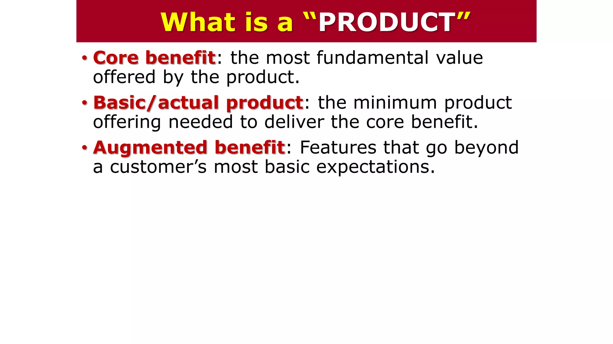 • Core benefit: the most fundamental value
offered by the product.
• Basic/actual product: the minimum product
offering needed to deliver the core benefit.
• Augmented benefit: Features that go beyond
a customer’s most basic expectations.
What is a “PRODUCT”
 