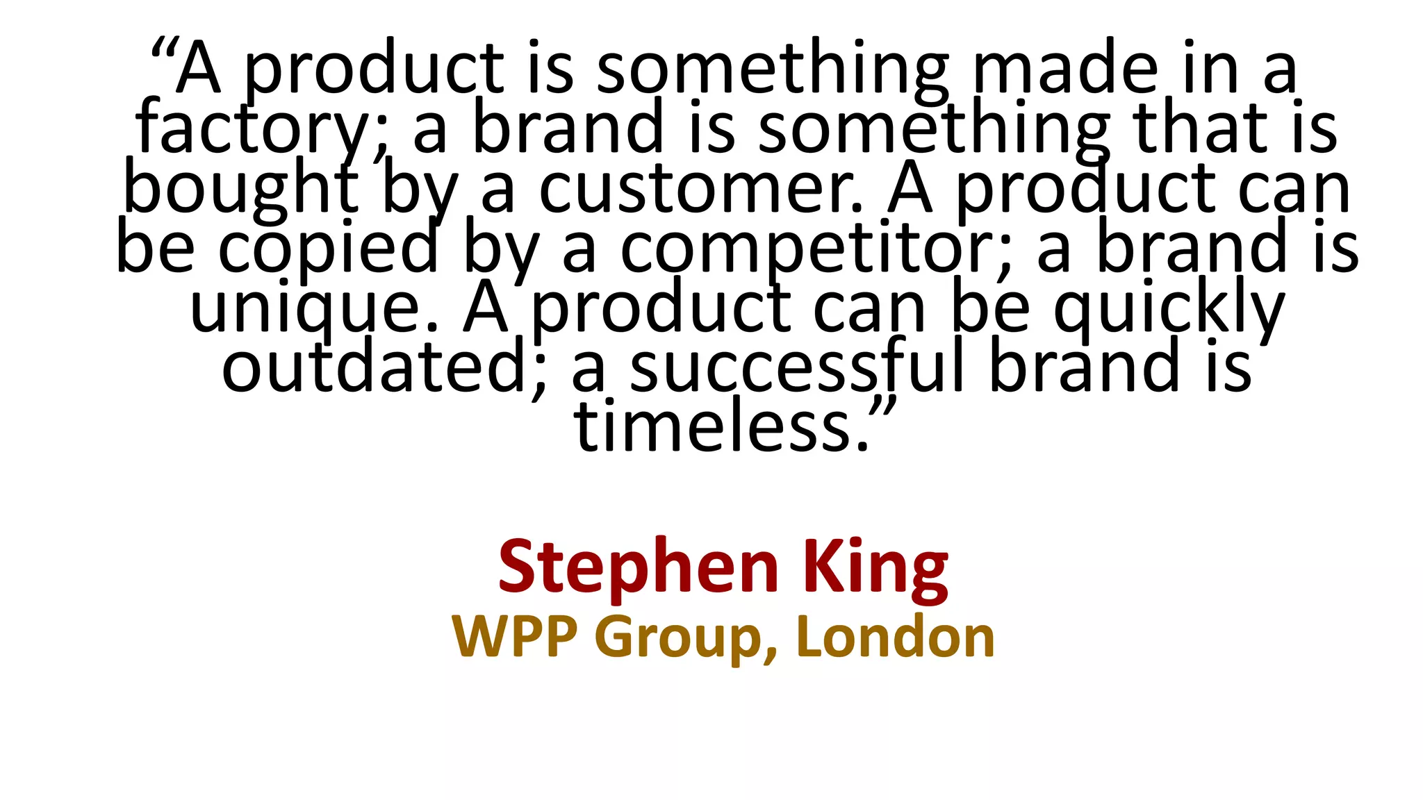 “A product is something made in a
factory; a brand is something that is
bought by a customer. A product can
be copied by a competitor; a brand is
unique. A product can be quickly
outdated; a successful brand is
timeless.”
Stephen King
WPP Group, London
 