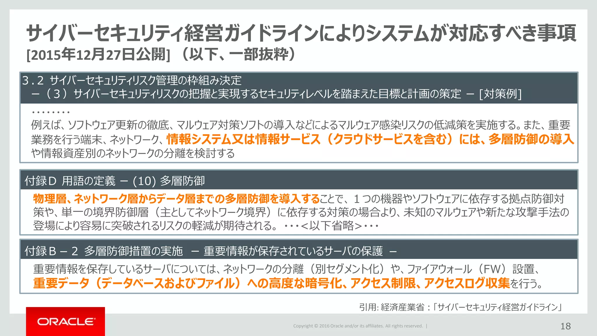Copyright © 2016 Oracle and/or its affiliates. All rights reserved. |
サイバーセキュリティ経営ガイドラインによりシステムが対応すべき事項
[2015年12月27日公開] （以下、一部抜粋）
３.２ サイバーセキュリティリスク管理の枠組み決定
ー（３）サイバーセキュリティリスクの把握と実現するセキュリティレベルを踏まえた目標と計画の策定 ー [対策例]
・・・・・・・・
例えば、ソフトウェア更新の徹底、マルウェア対策ソフトの導入などによるマルウェア感染リスクの低減策を実施する。また、重要
業務を行う端末、ネットワーク、情報システム又は情報サービス（クラウドサービスを含む）には、多層防御の導入
や情報資産別のネットワークの分離を検討する
18
引用: 経済産業省：「サイバーセキュリティ経営ガイドライン」
付録Ｄ 用語の定義 ー (10) 多層防御
物理層、ネットワーク層からデータ層までの多層防御を導入することで、１つの機器やソフトウェアに依存する拠点防御対
策や、単一の境界防御層（主としてネットワーク境界）に依存する対策の場合より、未知のマルウェアや新たな攻撃手法の
登場により容易に突破されるリスクの軽減が期待される。 ・・・<以下省略>・・・
付録Ｂ－２ 多層防御措置の実施 ー 重要情報が保存されているサーバの保護 －
重要情報を保存しているサーバについては、ネットワークの分離（別セグメント化）や、ファイアウォール（FW）設置、
重要データ（データベースおよびファイル）への高度な暗号化、アクセス制限、アクセスログ収集を行う。
 