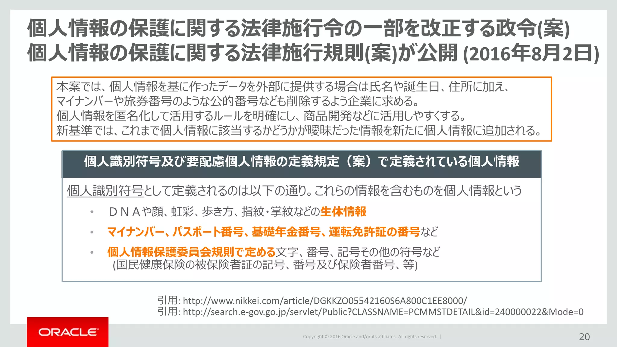 Copyright © 2016 Oracle and/or its affiliates. All rights reserved. | 20
個人情報の保護に関する法律施行令の一部を改正する政令(案)
個人情報の保護に関する法律施行規則(案)が公開 (2016年8月2日)
本案では、個人情報を基に作ったデータを外部に提供する場合は氏名や誕生日、住所に加え、
マイナンバーや旅券番号のような公的番号なども削除するよう企業に求める。
個人情報を匿名化して活用するルールを明確にし、商品開発などに活用しやすくする。
新基準では、これまで個人情報に該当するかどうかが曖昧だった情報を新たに個人情報に追加される。
引用: http://www.nikkei.com/article/DGKKZO05542160S6A800C1EE8000/
引用: http://search.e-gov.go.jp/servlet/Public?CLASSNAME=PCMMSTDETAIL&id=240000022&Mode=0
個人識別符号及び要配慮個人情報の定義規定（案）で定義されている個人情報
個人識別符号として定義されるのは以下の通り。これらの情報を含むものを個人情報という
• ＤＮＡや顔、虹彩、歩き方、指紋・掌紋などの生体情報
• マイナンバー、パスポート番号、基礎年金番号、運転免許証の番号など
• 個人情報保護委員会規則で定める文字、番号、記号その他の符号など
(国民健康保険の被保険者証の記号、番号及び保険者番号、等)
 