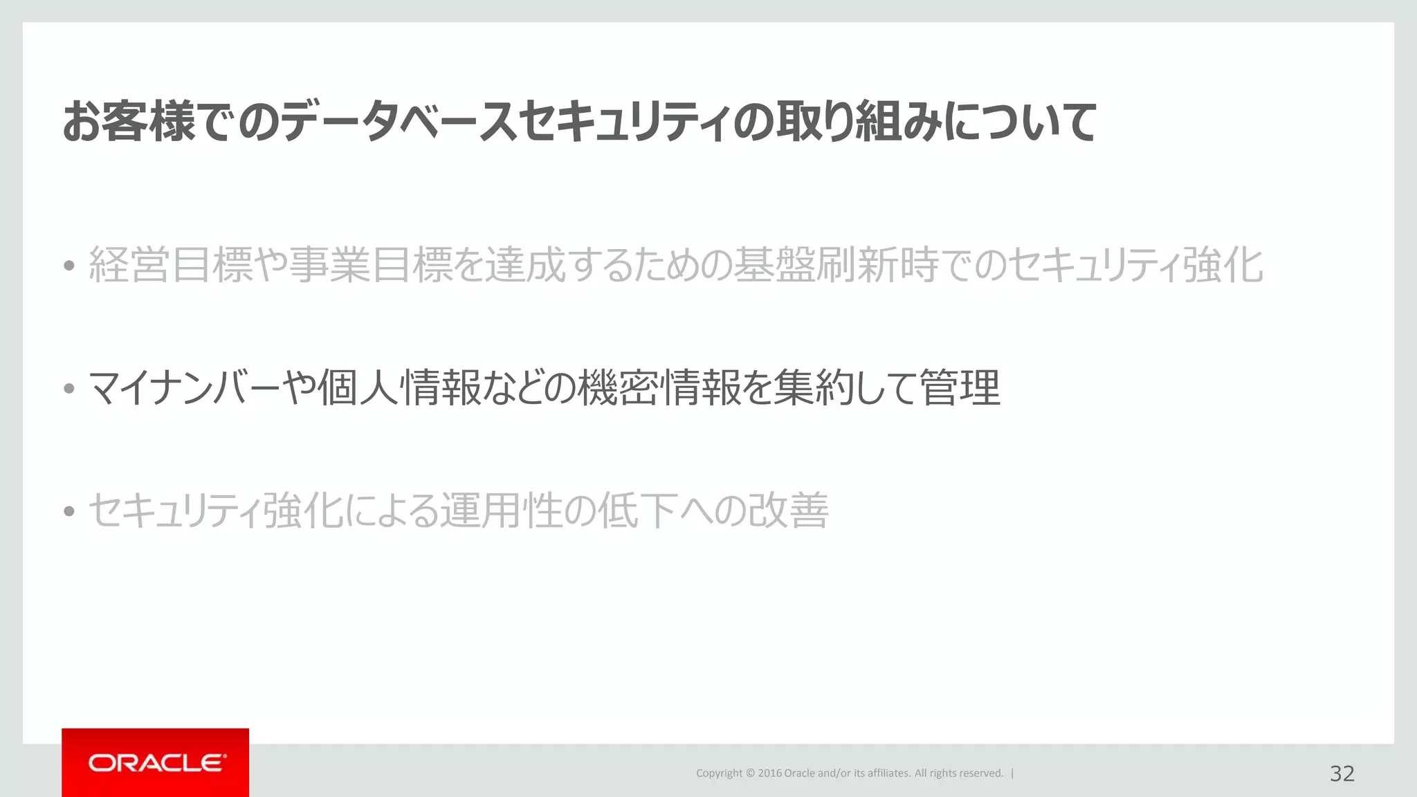 Copyright © 2016 Oracle and/or its affiliates. All rights reserved. |
お客様でのデータベースセキュリティの取り組みについて
• 経営目標や事業目標を達成するための基盤刷新時でのセキュリティ強化
• マイナンバーや個人情報などの機密情報を集約して管理
• セキュリティ強化による運用性の低下への改善
32
 