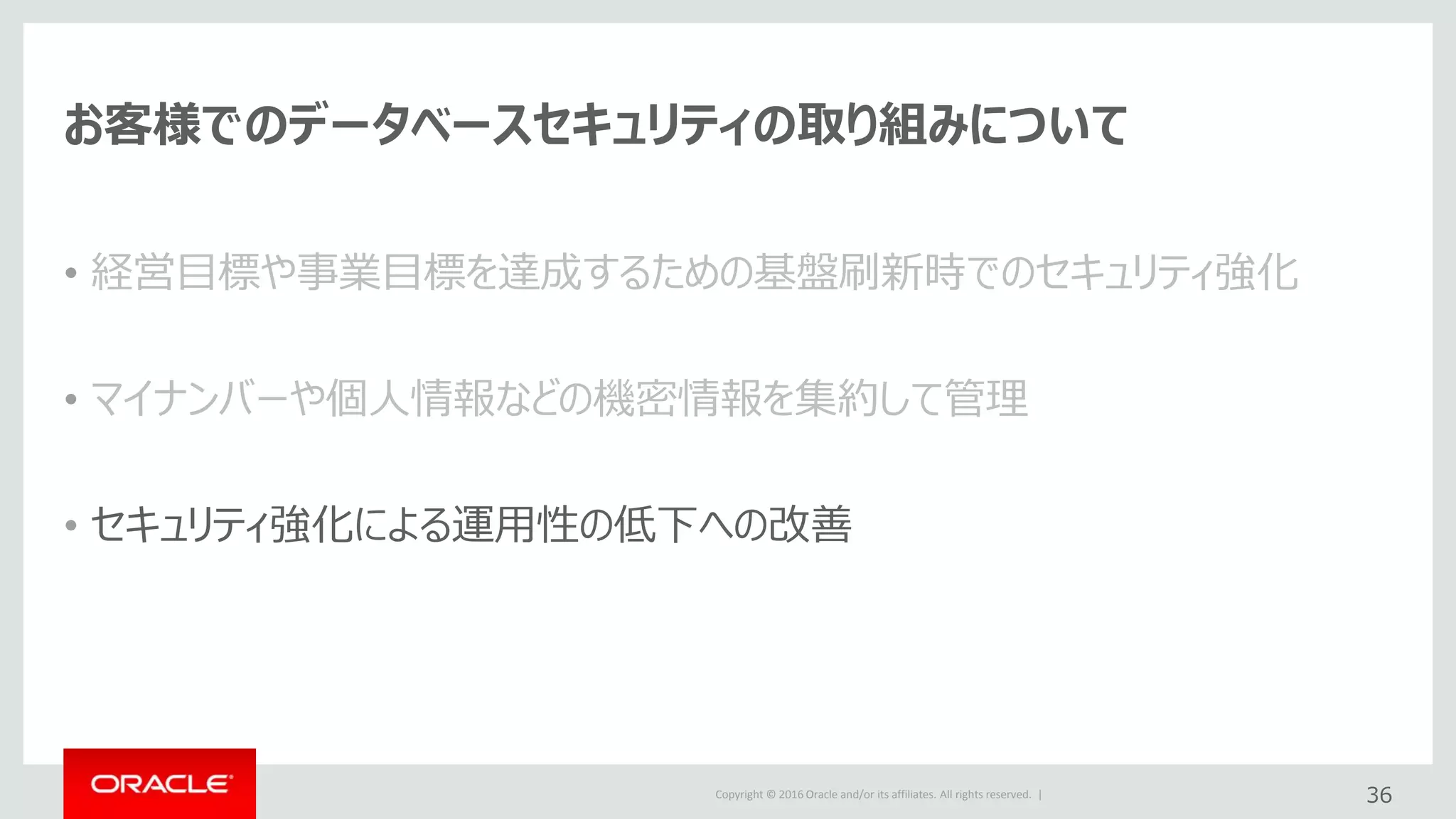 Copyright © 2016 Oracle and/or its affiliates. All rights reserved. |
お客様でのデータベースセキュリティの取り組みについて
• 経営目標や事業目標を達成するための基盤刷新時でのセキュリティ強化
• マイナンバーや個人情報などの機密情報を集約して管理
• セキュリティ強化による運用性の低下への改善
36
 