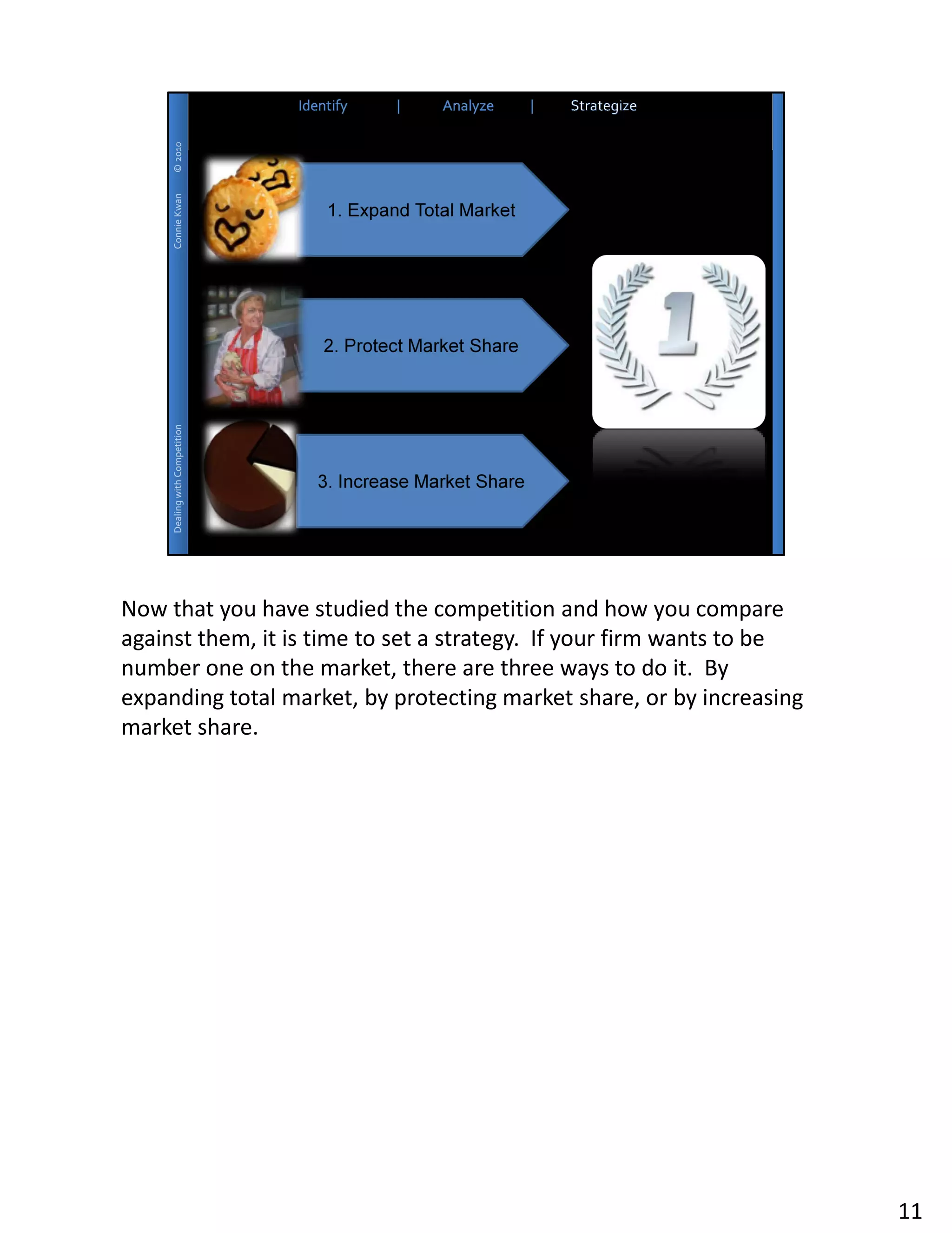 Now that you have studied the competition and how you compare
against them, it is time to set a strategy. If your firm wants to be
number one on the market, there are three ways to do it. By
expanding total market, by protecting market share, or by increasing
market share.




                                                                       11
 