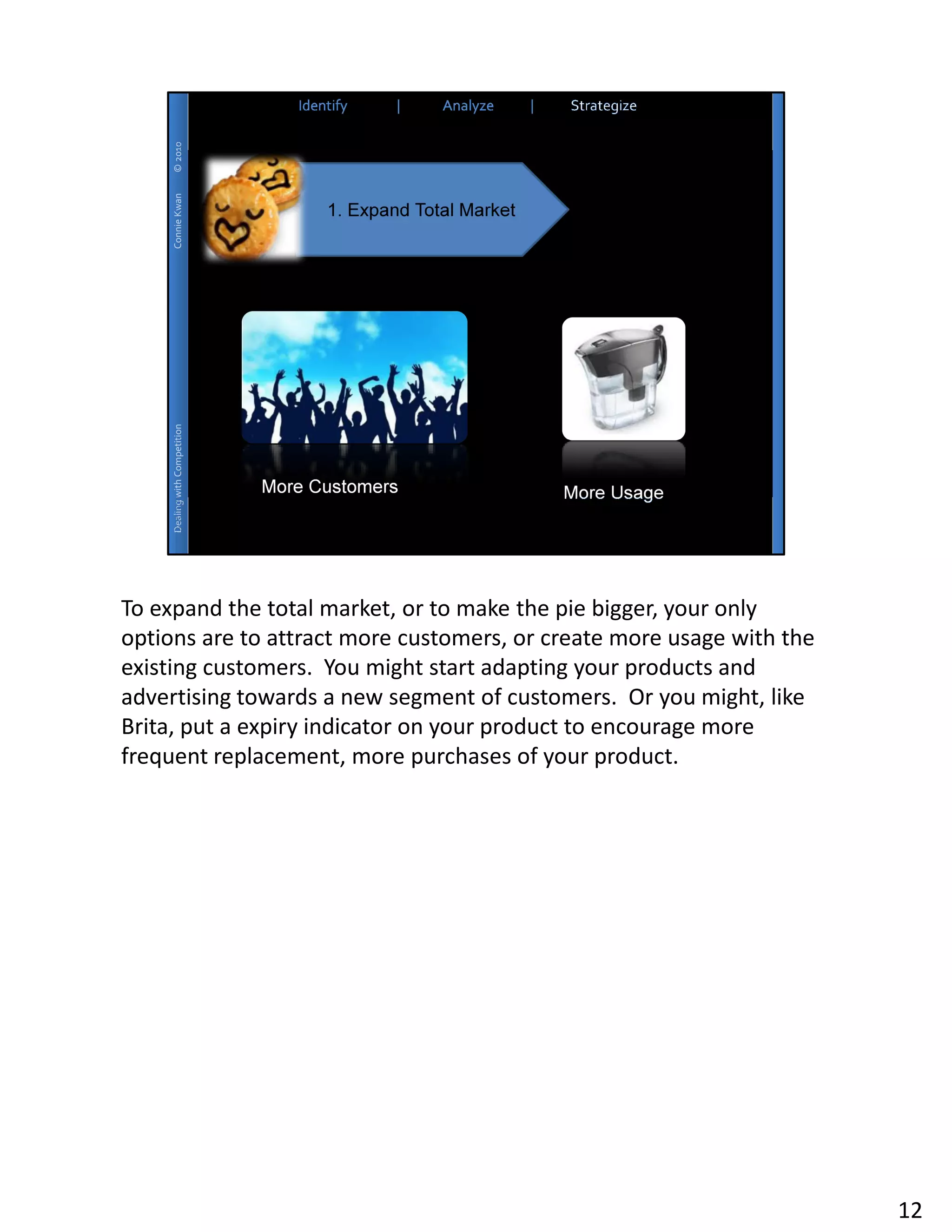 To expand the total market, or to make the pie bigger, your only
options are to attract more customers, or create more usage with the
existing customers. You might start adapting your products and
advertising towards a new segment of customers. Or you might, like
Brita, put a expiry indicator on your product to encourage more
frequent replacement, more purchases of your product.




                                                                       12
 