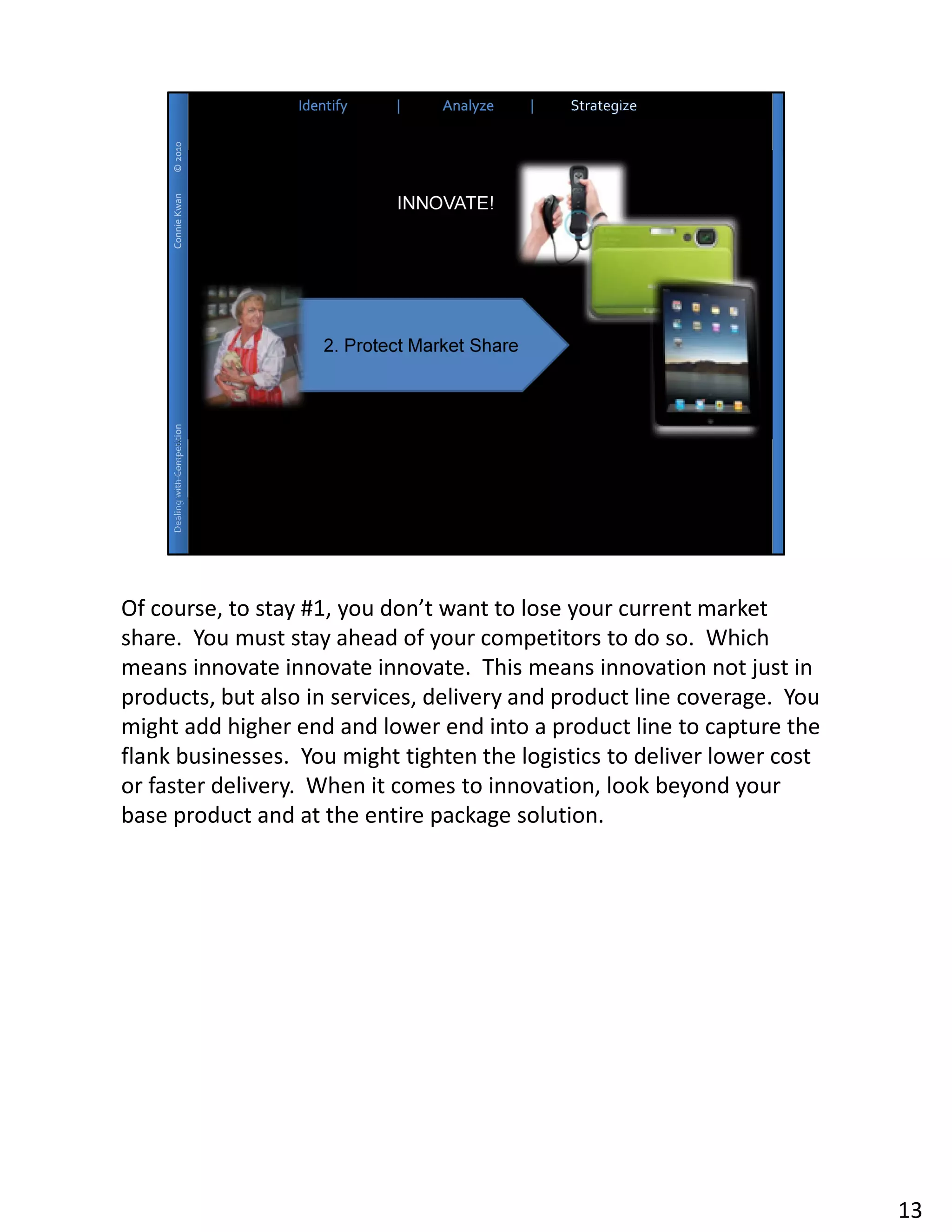 Of course, to stay #1, you don’t want to lose your current market
share. You must stay ahead of your competitors to do so. Which
means innovate innovate innovate. This means innovation not just in
products, but also in services, delivery and product line coverage. You
might add higher end and lower end into a product line to capture the
flank businesses. You might tighten the logistics to deliver lower cost
or faster delivery. When it comes to innovation, look beyond your
base product and at the entire package solution.




                                                                          13
 
