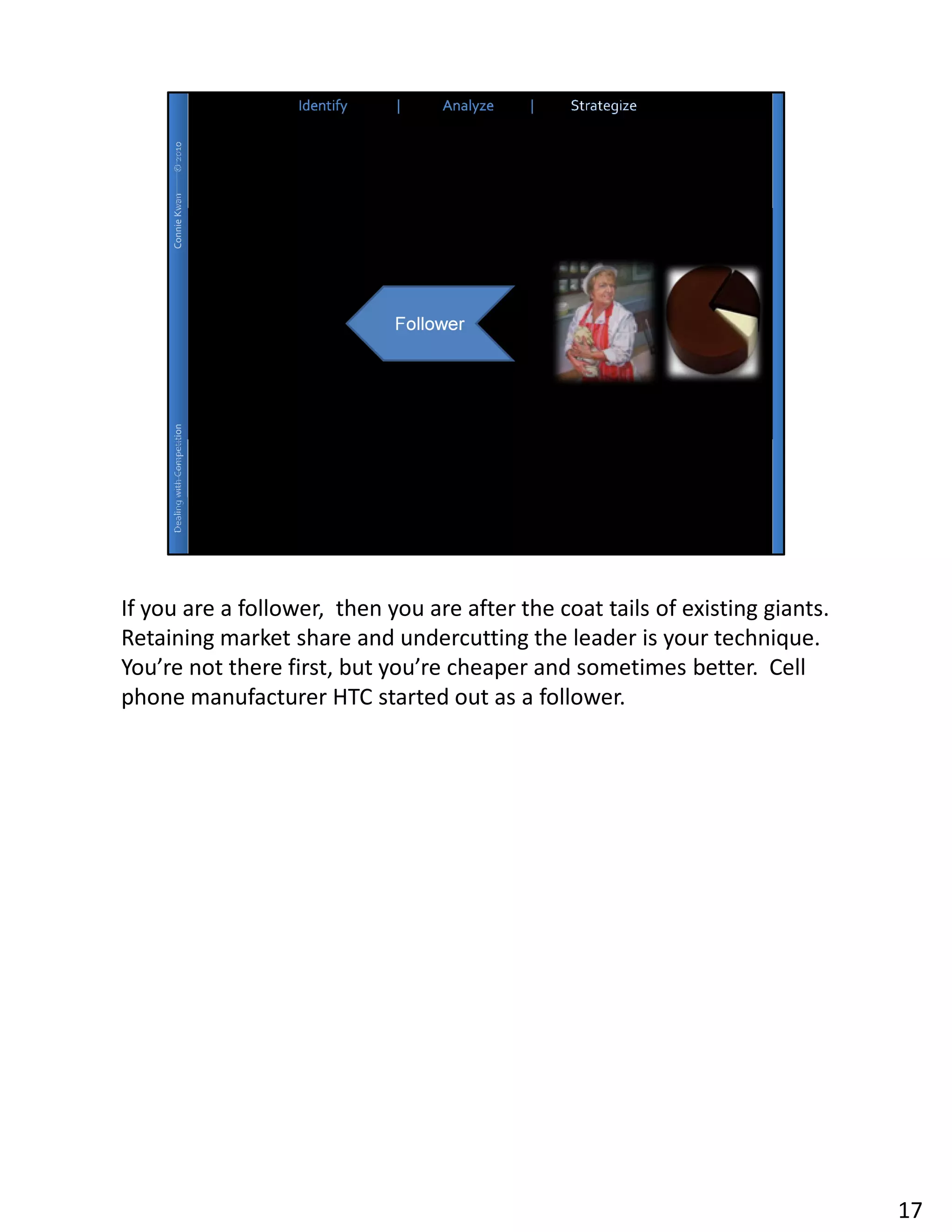 If you are a follower, then you are after the coat tails of existing giants.
Retaining market share and undercutting the leader is your technique.
You’re not there first, but you’re cheaper and sometimes better. Cell
phone manufacturer HTC started out as a follower.




                                                                               17
 
