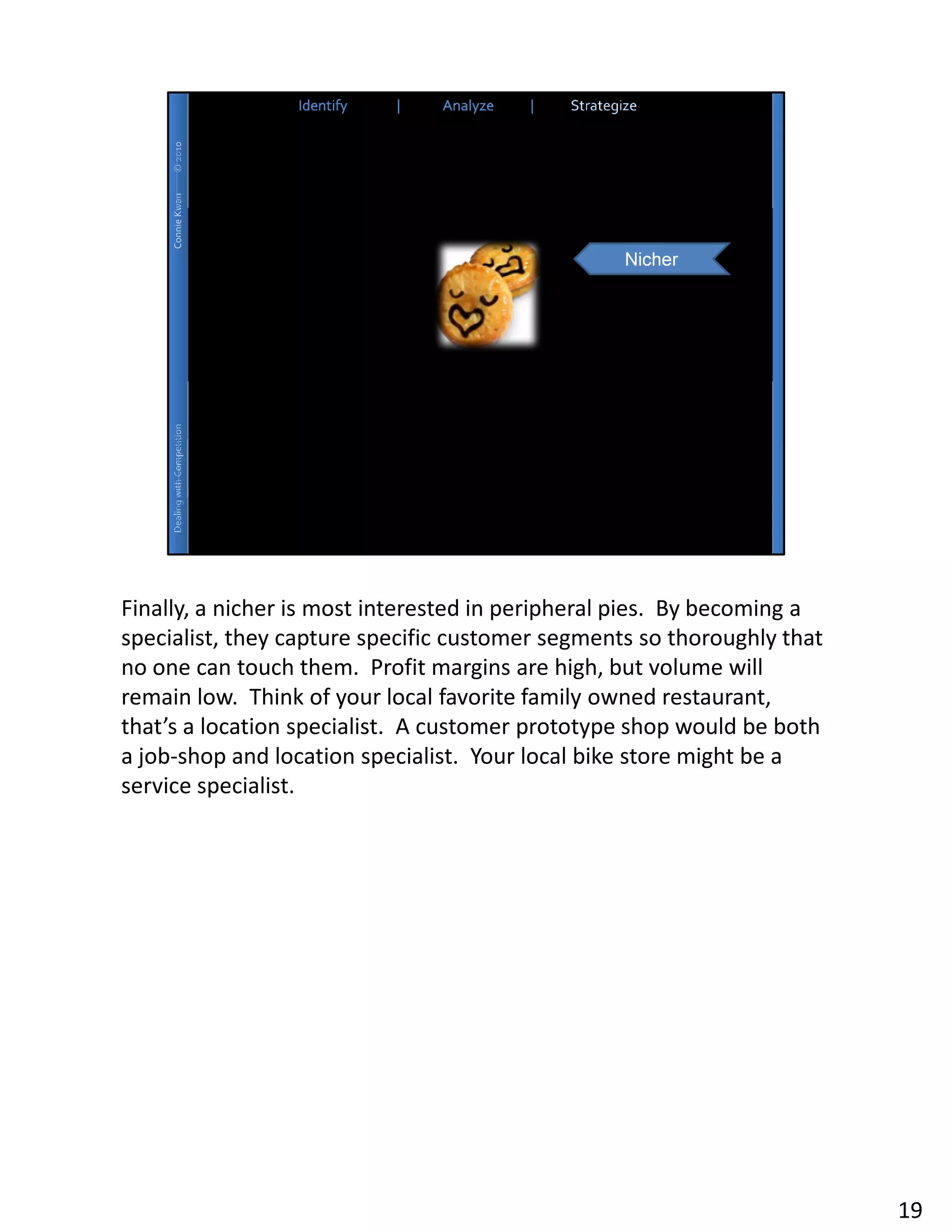 Finally, a nicher is most interested in peripheral pies. By becoming a
specialist, they capture specific customer segments so thoroughly that
no one can touch them. Profit margins are high, but volume will
remain low. Think of your local favorite family owned restaurant,
that’s a location specialist. A customer prototype shop would be both
a job-shop and location specialist. Your local bike store might be a
service specialist.




                                                                         19
 