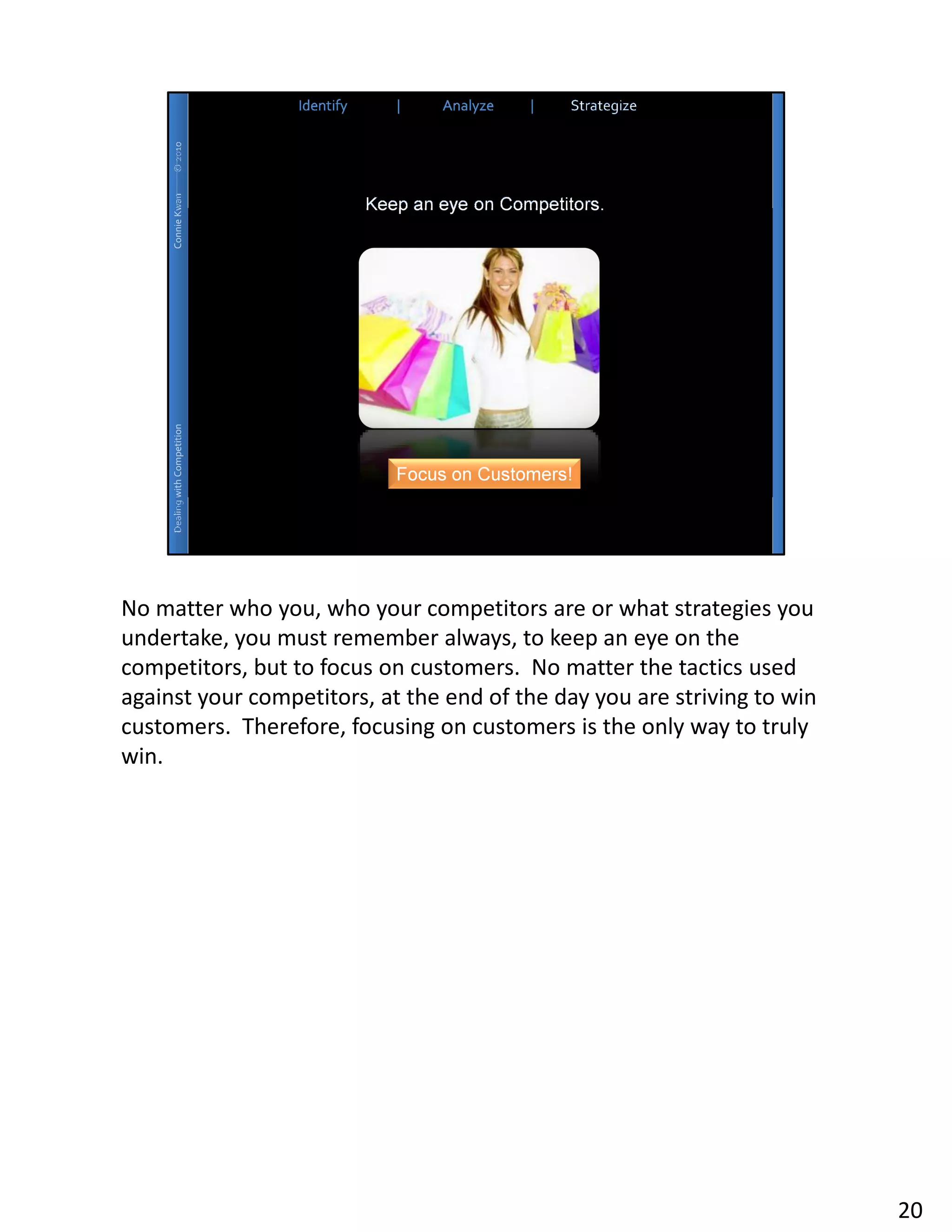 No matter who you, who your competitors are or what strategies you
undertake, you must remember always, to keep an eye on the
competitors, but to focus on customers. No matter the tactics used
against your competitors, at the end of the day you are striving to win
customers. Therefore, focusing on customers is the only way to truly
win.




                                                                          20
 