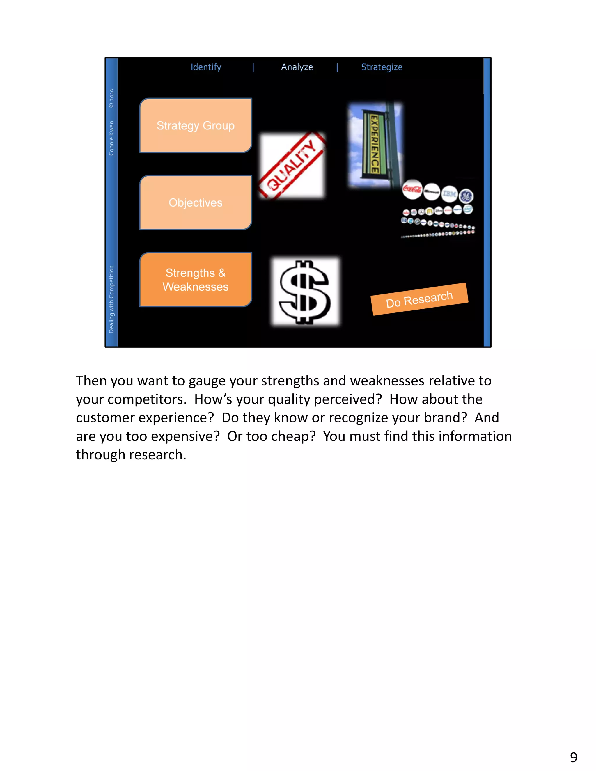 Then you want to gauge your strengths and weaknesses relative to
your competitors. How’s your quality perceived? How about the
customer experience? Do they know or recognize your brand? And
are you too expensive? Or too cheap? You must find this information
through research.




                                                                      9
 