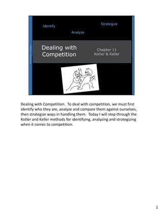Dealing with Competition. To deal with competition, we must first
identify who they are, analyze and compare them against ourselves,
then strategize ways in handling them. Today I will step through the
Kotler and Keller methods for identifying, analyzing and strategizing
when it comes to competition.




                                                                        1
 