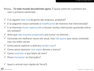 Relaxa...  Tá todo mundo descobrindo agora . É quase como ter a primeira vez com o primeiro namorado... E se alguém  falar mal  da gente (da empresa, produto)? E se pegarem nosso conteúdo e  modificarem  de maneira mal intencionada? E se tivermos  muita repercussão  e houver muitos internautas querendo entrar em contato? Acho que  não estamos preparados  pra entrar na internet... Concordo em melhorar nosso site atual, mas  não quero  que nosso conteúdo caia nas redes sociais Como posso explorar a web pra  vender mais ? Como posso aparecer  sem expor  demais a marca? Como  controlar  o que falam de mim? Posso  manipular  as interações? (qual o animal mais rápido da Terra?) :: F.A.Q (você não está só...) 