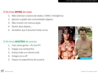    Os Cinco  erros   de matar    Não valorizar o banco de dados / CRM / inteligência Ignorar o poder das comunidades digitais Não investir em mensuração Deixar para depois... Acreditar que é possível evitar erros    Os Cinco  acertos   de sucesso  Fale como gente – PJ vira PF! Engaje sua companhia Esteja onde o e-cliente está Integre on e off Foque na experiência do usuário :: e pros que só chegam lá com a fórmula mágica 