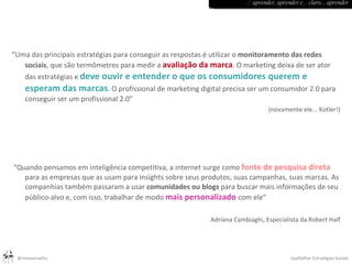   “ Uma das principais estratégias para conseguir as respostas é utilizar o  monitoramento das redes sociais , que são termômetros para medir a  avaliação da marca . O marketing deixa de ser ator das estratégias e  deve ouvir e entender o que os consumidores querem e esperam das marcas . O profissional de marketing digital precisa ser um consumidor 2.0 para conseguir ser um profissional 2.0” (novamente ele... Kotler!) “ Quando pensamos em inteligência competitiva, a internet surge como  fonte de pesquisa direta  para as empresas que as usam para insights sobre seus produtos, suas campanhas, suas marcas. As companhias também passaram a usar  comunidades ou blogs  para buscar mais informações de seu público-alvo e, com isso, trabalhar de modo  mais personalizado  com ele” Adriana Cambiaghi, Especialista da Robert Half :: aprender, aprender e... claro... aprender 