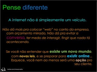 Pense   diferente A internet não é simplesmente um veículo. Não dá mais pra colocar “web” no  canto  da empresa, com orçamento  mirrado . Não dá pra evitar a  conversa , ter  medo  de interagir, fingir que nada tá acontecendo. Se você não entender que  existe um novo mundo , com  novas leis , e se preparar para  existir online ... Esquece, você  nem ao menos  será uma  opção  pro seu cliente. 