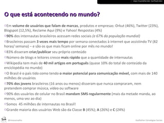 :: macroambiente turbulento O que está acontecendo no mundo? Em  volume de usuários que falam de marcas , produtos e empresas: Orkut (46%), Twitter (23%), Blogspot (12,5%), Reclame Aqui (9%) e Yahoo! Respostas (4%) 90%  dos internautas brasileiros acessam redes sociais  (e 67% da população mundial) Brasileiros passam  3 vezes mais tempo  por semana conectados à internet que assistindo TV (82 horas/ semana) – e são os que mais ficam online por mês no mundo! 83% disseram  criar/publicar  seu próprio conteúdo Número de blogs e leitores cresce  mais rápido  que a quantidade de internautas Wikipedia tem mais de  40 mil artigos em português  (quase 10% do total de conteúdo da enciclopédia no mundo) O Brasil é o país tido como tendo  o maior potencial para comunicação móvel,  com mais de 140 milhões de usuários 70% dos jovens  brasileiros (16 anos ou menos) disseram que nunca compraram, nem pretendem comprar música, vídeo ou software 90% dos usuários de celular no Brasil  mandam SMS regularmente  (mais da metade manda, ao menos, uma vez ao dia) Somos  45 milhões de internautas no Brasil! Grande maioria dos usuários Web são da Classe  B  (45%);  A  (26%) e  C  (24%) 