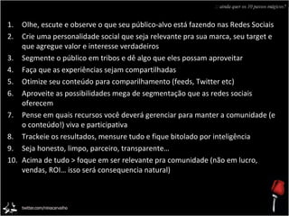 Olhe, escute e observe o que seu público-alvo está fazendo nas Redes Sociais Crie uma personalidade social que seja relevante pra sua marca, seu target e que agregue valor e interesse verdadeiros Segmente o público em tribos e dê algo que eles possam aproveitar Faça que as experiências sejam compartilhadas Otimize seu conteúdo para comparilhamento (feeds, Twitter etc) Aproveite as possibilidades mega de segmentação que as redes sociais oferecem Pense em quais recursos você deverá gerenciar para manter a comunidade (e o conteúdo!) viva e participativa Trackeie os resultados, mensure tudo e fique bitolado por inteligência Seja honesto, limpo, parceiro, transparente… Acima de tudo > foque em ser relevante pra comunidade (não em lucro, vendas, ROI… isso será consequencia natural) :: ainda quer os 10 passos mágicos? 