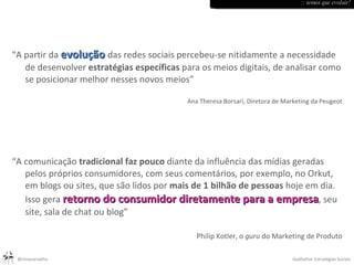 “ A partir da  evolução   das redes sociais percebeu-se nitidamente a necessidade de desenvolver  estratégias específicas  para os meios digitais, de analisar como se posicionar melhor nesses novos meios” Ana Theresa Borsari, Diretora de Marketing da Peugeot “ A comunicação  tradicional faz pouco  diante da influência das mídias geradas pelos próprios consumidores, com seus comentários, por exemplo, no Orkut, em blogs ou sites, que são lidos por  mais de 1 bilhão de pessoas  hoje em dia. Isso gera  retorno do consumidor diretamente para a empresa ,  seu site, sala de chat ou blog” Philip Kotler, o  guru  do Marketing de Produto :: temos que evoluir! 
