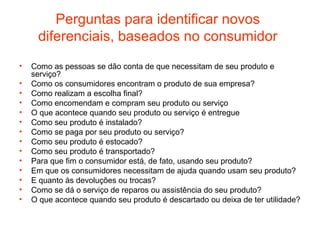 Perguntas para identificar novos
     diferenciais, baseados no consumidor
•   Como as pessoas se dão conta de que necessitam de seu produto e
    serviço?
•   Como os consumidores encontram o produto de sua empresa?
•   Como realizam a escolha final?
•   Como encomendam e compram seu produto ou serviço
•   O que acontece quando seu produto ou serviço é entregue
•   Como seu produto é instalado?
•   Como se paga por seu produto ou serviço?
•   Como seu produto é estocado?
•   Como seu produto é transportado?
•   Para que fim o consumidor está, de fato, usando seu produto?
•   Em que os consumidores necessitam de ajuda quando usam seu produto?
•   E quanto às devoluções ou trocas?
•   Como se dá o serviço de reparos ou assistência do seu produto?
•   O que acontece quando seu produto é descartado ou deixa de ter utilidade?
 