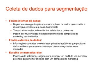 Coleta de dados para segmentação

• Fontes internas de dados:
   – Dependem de organização em uma boa base de dados que concilie a
     atualização constante e a consulta imediata
   – Trazem informações sobre clientes existentes e potenciais
   – Podem ser muito valiosa no desenvolvimento de compostos de
     marketing customizados
• Fontes externas de dados:
   – Informações coletadas de empresas privadas e públicas que publicam
     dados valiosos para as empresas que querem segmentar seus
     mercados
• Escolha de mercados-alvo:
   – Processo de selecionar, segmentar e esboçar um perfil de um mercado
     potencial para melhor atingi-lo com um composto de marketing
 
