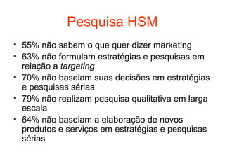 Pesquisa HSM
• 55% não sabem o que quer dizer marketing
• 63% não formulam estratégias e pesquisas em
  relação a targeting
• 70% não baseiam suas decisões em estratégias
  e pesquisas sérias
• 79% não realizam pesquisa qualitativa em larga
  escala
• 64% não baseiam a elaboração de novos
  produtos e serviços em estratégias e pesquisas
  sérias
 
