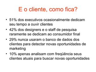 E o cliente, como fica?
• 51% dos executivos ocasionalmente dedicam
  seu tempo a ouvir clientes
• 42% dos designers e o staff de pesquisa
  raramente se dedicam ao consumidor final
• 29% nunca usaram o banco de dados dos
  clientes para detectar novas oportunidades de
  marketing
• 10% apenas analisam com freqüência seus
  clientes atuais para buscar novas oportunidades
 