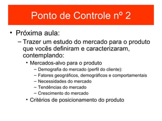 Ponto de Controle nº 2
• Próxima aula:
  – Trazer um estudo do mercado para o produto
    que vocês definiram e caracterizaram,
    contemplando:
    • Mercados-alvo para o produto
       –   Demografia do mercado (perfil do cliente):
       –   Fatores geográficos, demográficos e comportamentais
       –   Necessidades do mercado
       –   Tendências do mercado
       –   Crescimento do mercado
    • Critérios de posicionamento do produto
 
