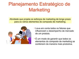 Planejamento Estratégico de
        Marketing
Atividade que projeta os esforços de marketing de longo prazo
     para os vários elementos do composto de marketing.

                        • Leva em conta todos os fatores que
                          influenciam o desempenho de mercado
                          de um produto.

                        • É um modo de garantir que todos os
                          elementos do composto de marketing se
                          combinem da maneira mais produtiva.
 