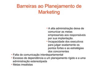 Barreiras ao Planejamento de
              Marketing


                             • A alta administração deixa de
                               comunicar as metas
                               empresariais aos responsáveis
                               por sua implantação.
                             • Incapacidade dos executivos
                               para julgar exatamente os
                               pontos fortes e as estratégias
                               dos concorrentes
• Falta de comunicação interdepartamental
• Excesso de dependência a um planejamento rígido e a uma
  administração estereotipada
• Metas irrealistas
 