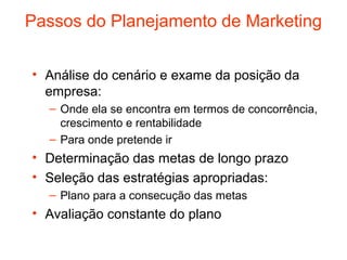 Passos do Planejamento de Marketing


• Análise do cenário e exame da posição da
  empresa:
  – Onde ela se encontra em termos de concorrência,
    crescimento e rentabilidade
  – Para onde pretende ir
• Determinação das metas de longo prazo
• Seleção das estratégias apropriadas:
  – Plano para a consecução das metas
• Avaliação constante do plano
 