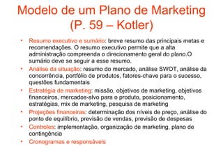 Modelo de um Plano de Marketing
        (P. 59 – Kotler)
•   Resumo executivo e sumário: breve resumo das principais metas e
    recomendações. O resumo executivo permite que a alta
    administração compreenda o direcionamento geral do plano.O
    sumário deve se seguir a esse resumo.
•   Análise da situação: resumo do mercado, análise SWOT, análise da
    concorrência, portfólio de produtos, fatores-chave para o sucesso,
    questões fundamentais
•   Estratégia de marketing: missão, objetivos de marketing, objetivos
    financeiros, mercados-alvo para o produto, posicionamento,
    estratégias, mix de marketing, pesquisa de marketing
•   Projeções financeiras: determinação dos níveis de preço, análise do
    ponto de equilíbrio, previsão de vendas, previsão de despesas
•   Controles: implementação, organização de marketing, plano de
    contingência
•   Cronogramas e responsáveis
 