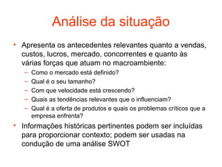 Análise da situação
• Apresenta os antecedentes relevantes quanto a vendas,
  custos, lucros, mercado, concorrentes e quanto às
  várias forças que atuam no macroambiente:
   –   Como o mercado está definido?
   –   Qual é o seu tamanho?
   –   Com que velocidade está crescendo?
   –   Quais as tendências relevantes que o influenciam?
   –   Qual é a oferta de produtos e quais os problemas críticos que a
       empresa enfrenta?
• Informações históricas pertinentes podem ser incluídas
  para proporcionar contexto; podem ser usadas na
  condução de uma análise SWOT
 