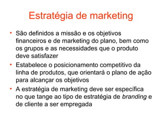 Estratégia de marketing
• São definidos a missão e os objetivos
  financeiros e de marketing do plano, bem como
  os grupos e as necessidades que o produto
  deve satisfazer
• Estabelece o posicionamento competitivo da
  linha de produtos, que orientará o plano de ação
  para alcançar os objetivos
• A estratégia de marketing deve ser específica
  no que tange ao tipo de estratégia de branding e
  de cliente a ser empregada
 
