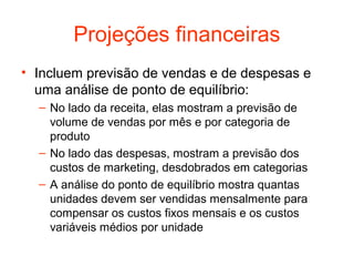 Projeções financeiras
• Incluem previsão de vendas e de despesas e
  uma análise de ponto de equilíbrio:
  – No lado da receita, elas mostram a previsão de
    volume de vendas por mês e por categoria de
    produto
  – No lado das despesas, mostram a previsão dos
    custos de marketing, desdobrados em categorias
  – A análise do ponto de equilíbrio mostra quantas
    unidades devem ser vendidas mensalmente para
    compensar os custos fixos mensais e os custos
    variáveis médios por unidade
 